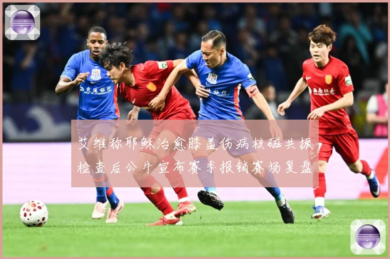 艾维称耶稣治愈膝盖伤病核磁共振检查后公牛宣布赛季报销赛场复盘-深度解析