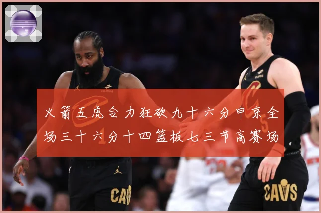 火箭五虎合力狂砍九十六分申京全场三十六分十四篮板七三节高赛场复盘-深度解析