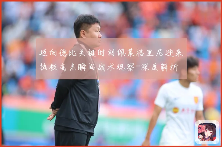 迈向德比关键时刻佩莱格里尼迎来执教高光瞬间战术观察-深度解析