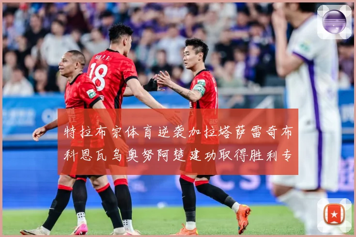 特拉布宗体育逆袭加拉塔萨雷奇布科恩瓦乌奥努阿楚建功取得胜利专题观察-深度解析