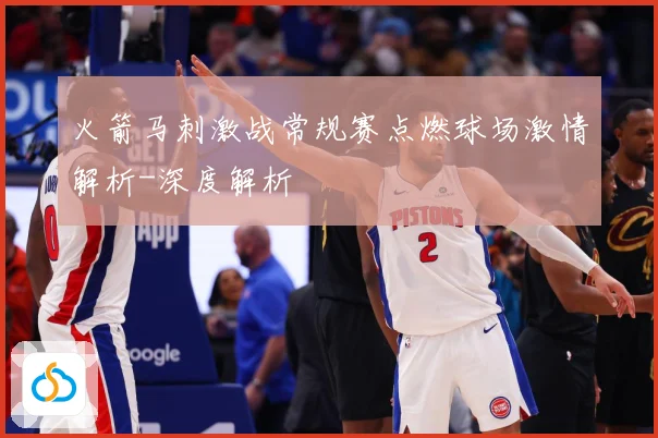 火箭马刺激战常规赛点燃球场激情解析-深度解析