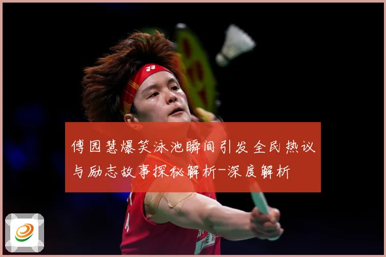 傅园慧爆笑泳池瞬间引发全民热议与励志故事探秘解析-深度解析