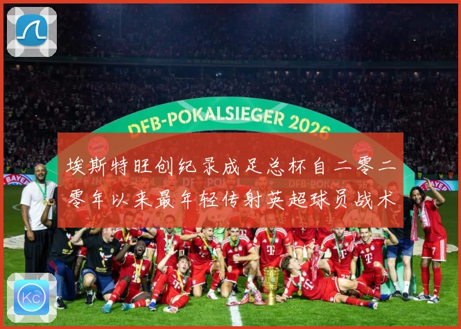 埃斯特旺创纪录成足总杯自二零二零年以来最年轻传射英超球员战术观察-深度解析