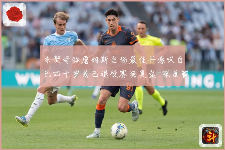 东契奇称詹姆斯当场最佳并感叹自己四十岁或已退役赛场复盘-深度解析