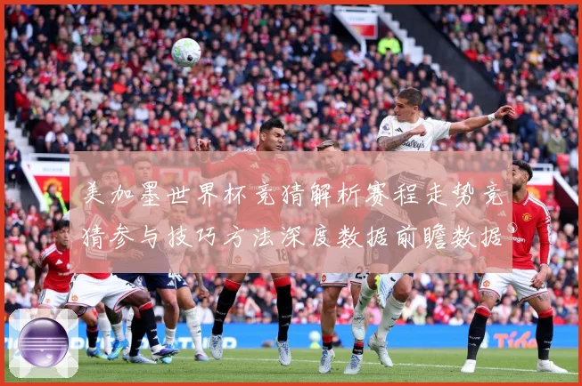美加墨世界杯竞猜解析赛程走势竞猜参与技巧方法深度数据前瞻数据研判-深度解析
