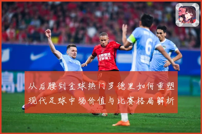 从后腰到金球热门罗德里如何重塑现代足球中场价值与比赛格局解析-深度解析