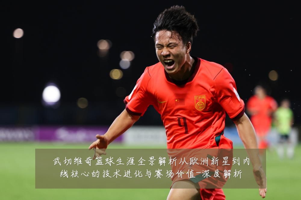 武切维奇篮球生涯全景解析从欧洲新星到内线核心的技术进化与赛场价值-深度解析