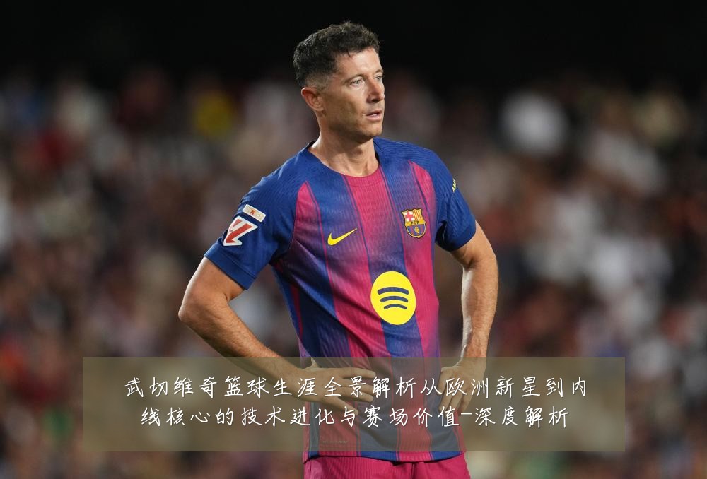 武切维奇篮球生涯全景解析从欧洲新星到内线核心的技术进化与赛场价值-深度解析