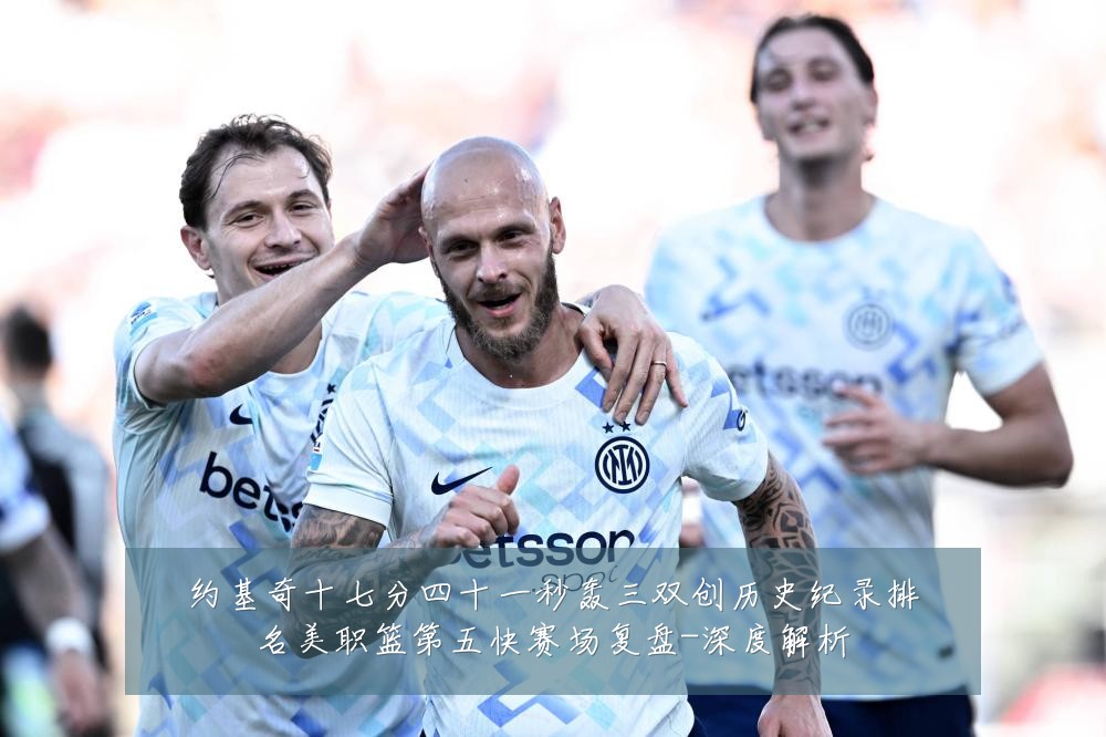 约基奇十七分四十一秒轰三双创历史纪录排名美职篮第五快赛场复盘-深度解析